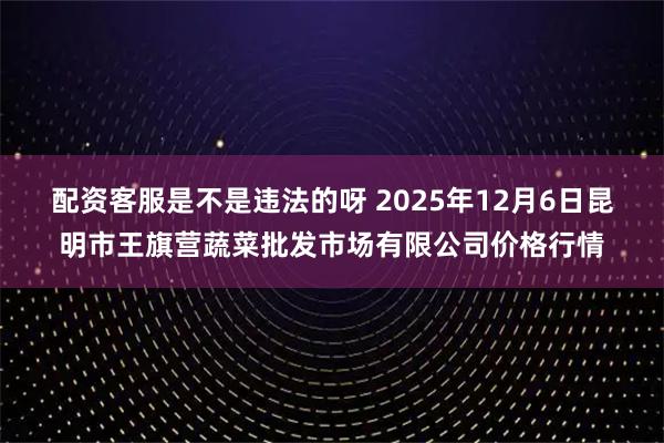 配资客服是不是违法的呀 2025年12月6日昆明市王旗营蔬菜批发市场有限公司价格行情