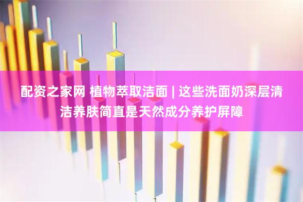 配资之家网 植物萃取洁面 | 这些洗面奶深层清洁养肤简直是天然成分养护屏障