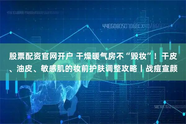 股票配资官网开户 干燥暖气房不“毁妆”！干皮、油皮、敏感肌的妆前护肤调整攻略丨战痘宣颜