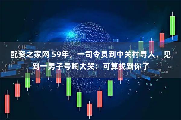 配资之家网 59年，一司令员到中关村寻人，见到一男子号啕大哭：可算找到你了