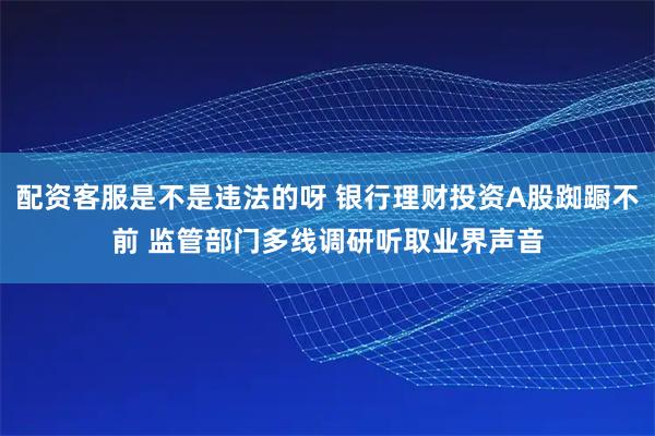 配资客服是不是违法的呀 银行理财投资A股踟蹰不前 监管部门多线调研听取业界声音