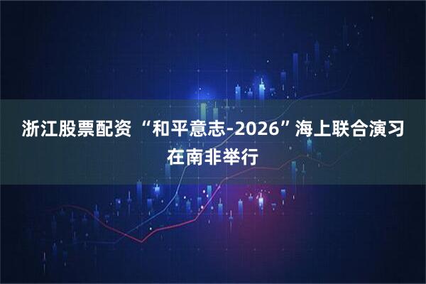 浙江股票配资 “和平意志-2026”海上联合演习在南非举行