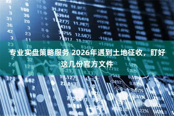 专业实盘策略服务 2026年遇到土地征收，盯好这几份官方文件
