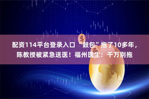 配资114平台登录入口 “鼓包”拖了10多年，陈教授被紧急送医！福州医生：千万别拖