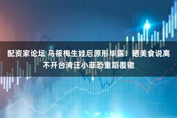 配资家论坛 马筱梅生娃后原形毕露！晒美食说离不开台湾汪小菲恐重蹈覆辙