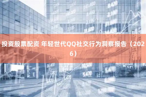 投资股票配资 年轻世代QQ社交行为洞察报告（2026）