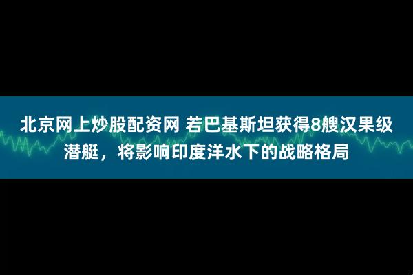 北京网上炒股配资网 若巴基斯坦获得8艘汉果级潜艇，将影响印度洋水下的战略格局