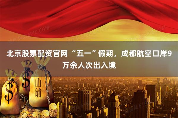 北京股票配资官网 “五一”假期，成都航空口岸9万余人次出入境