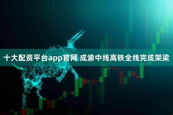 十大配资平台app官网 成渝中线高铁全线完成架梁